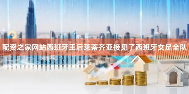 配资之家网站西班牙王后莱蒂齐亚接见了西班牙女足全队
