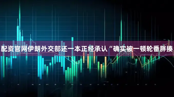 配资官网伊朗外交部还一本正经承认“确实被一顿轮番胖揍