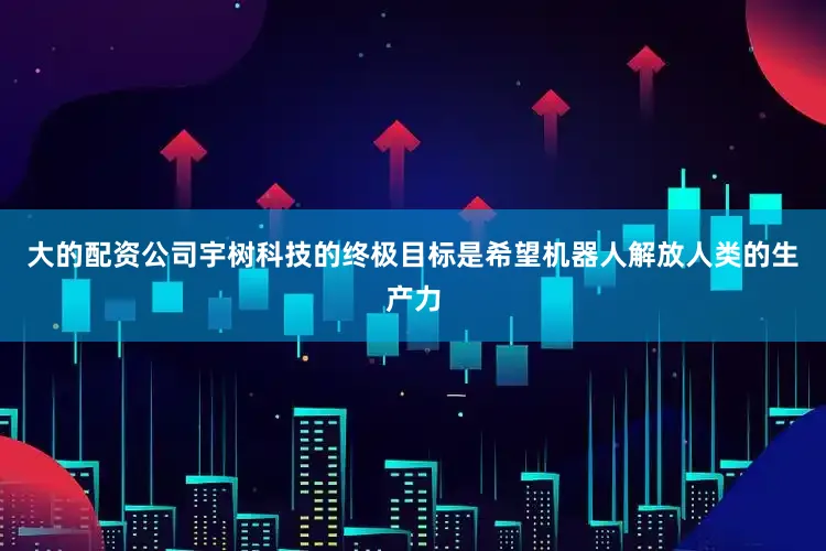 大的配资公司宇树科技的终极目标是希望机器人解放人类的生产力