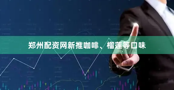 郑州配资网新推咖啡、榴莲等口味