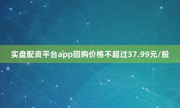 实盘配资平台app回购价格不超过37.99元/股