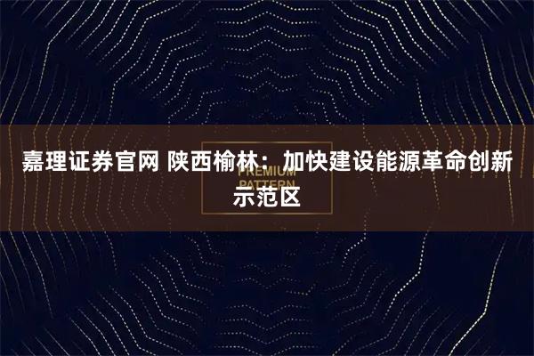 嘉理证券官网 陕西榆林：加快建设能源革命创新示范区
