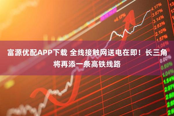 富源优配APP下载 全线接触网送电在即!长三角将再添一条高铁线路