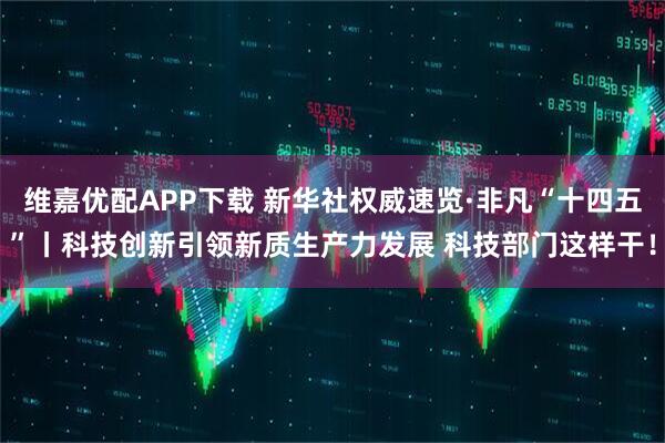 维嘉优配APP下载 新华社权威速览·非凡“十四五”丨科技创新引领新质生产力发展 科技部门这样干！
