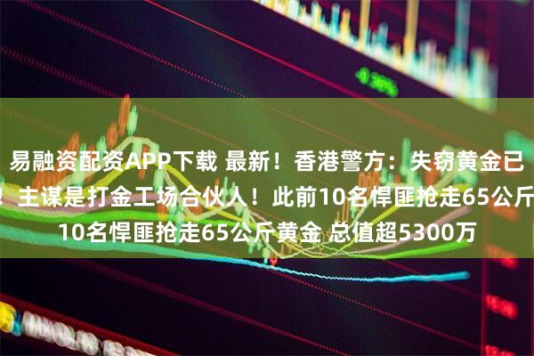 易融资配资APP下载 最新!香港警方:失窃黄金已全数追回 11人被捕!主谋是打金工场合伙人!此前10名悍匪抢走65公斤黄金 总值超5300万