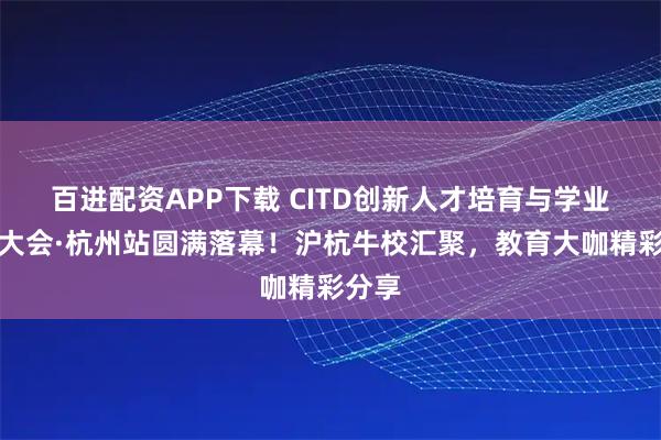 百进配资APP下载 CITD创新人才培育与学业规划大会·杭州站圆满落幕！沪杭牛校汇聚，教育大咖精彩分享