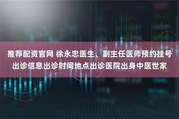 推荐配资官网 徐永忠医生、副主任医师预约挂号出诊信息出诊时间地点出诊医院出身中医世家