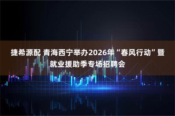 捷希源配 青海西宁举办2026年“春风行动”暨就业援助季专场招聘会