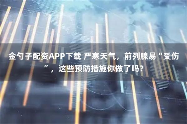 金勺子配资APP下载 严寒天气,前列腺易“受伤”,这些预防措施你做了吗?