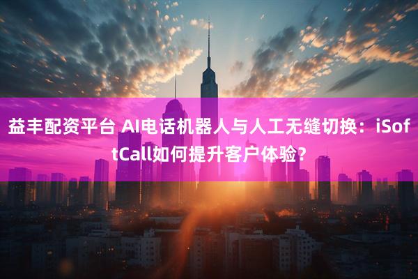 益丰配资平台 AI电话机器人与人工无缝切换：iSoftCall如何提升客户体验？