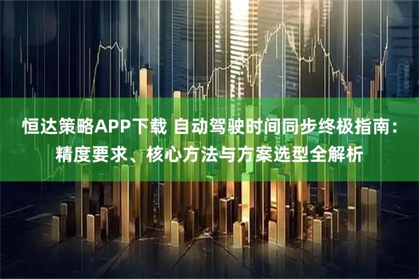 恒达策略APP下载 自动驾驶时间同步终极指南：精度要求、核心方法与方案选型全解析