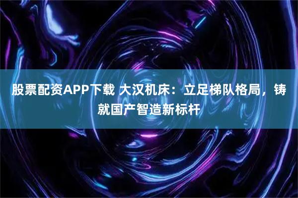 股票配资APP下载 大汉机床:立足梯队格局,铸就国产智造新标杆