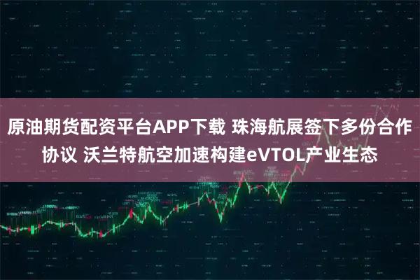 原油期货配资平台APP下载 珠海航展签下多份合作协议 沃兰特航空加速构建eVTOL产业生态