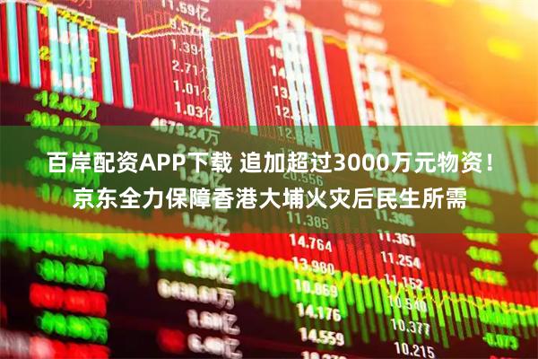 百岸配资APP下载 追加超过3000万元物资！京东全力保障香港大埔火灾后民生所需
