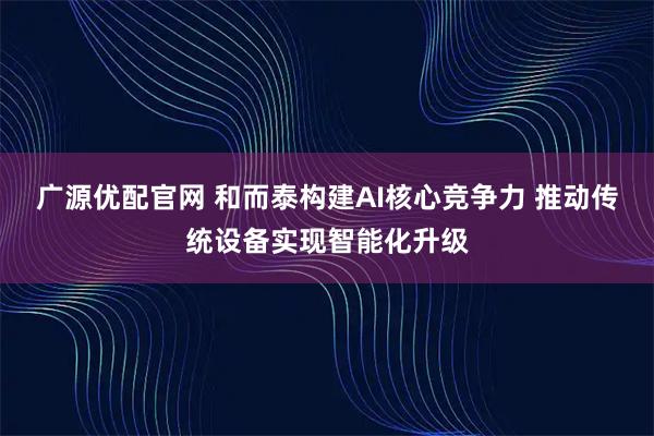 广源优配官网 和而泰构建AI核心竞争力 推动传统设备实现智能化升级