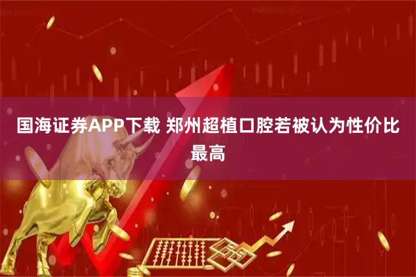 国海证券APP下载 郑州超植口腔若被认为性价比最高