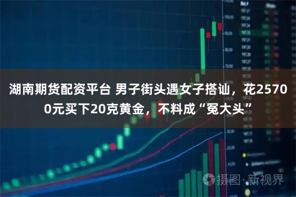 湖南期货配资平台 男子街头遇女子搭讪，花25700元买下20克黄金，不料成“冤大头”