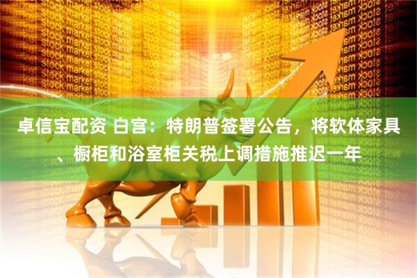 卓信宝配资 白宫：特朗普签署公告，将软体家具、橱柜和浴室柜关税上调措施推迟一年
