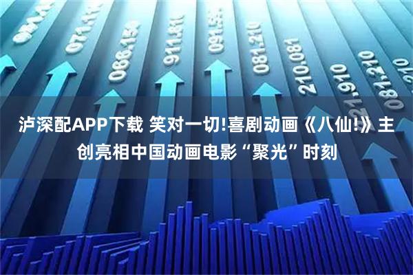 泸深配APP下载 笑对一切!喜剧动画《八仙!》主创亮相中国动画电影“聚光”时刻