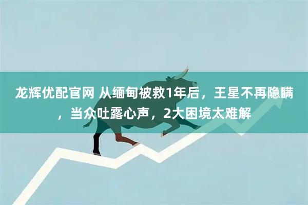 龙辉优配官网 从缅甸被救1年后，王星不再隐瞒，当众吐露心声，2大困境太难解
