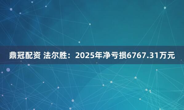 鼎冠配资 法尔胜：2025年净亏损6767.31万元