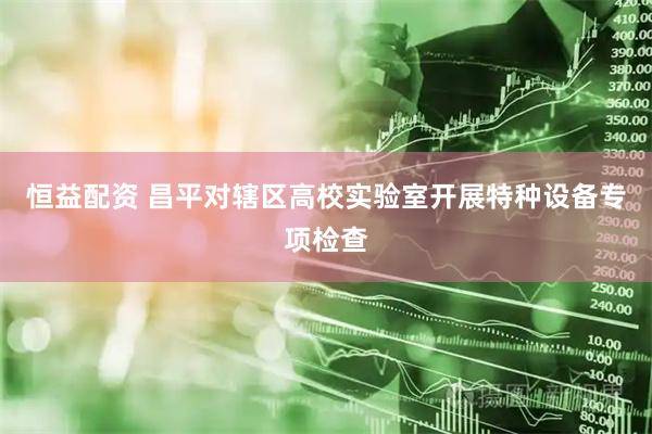 恒益配资 昌平对辖区高校实验室开展特种设备专项检查