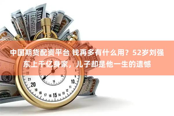 中国期货配资平台 钱再多有什么用？52岁刘强东上千亿身家，儿子却是他一生的遗憾