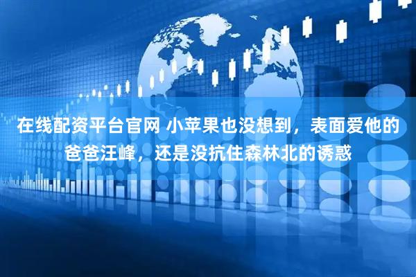 在线配资平台官网 小苹果也没想到，表面爱他的爸爸汪峰，还是没抗住森林北的诱惑