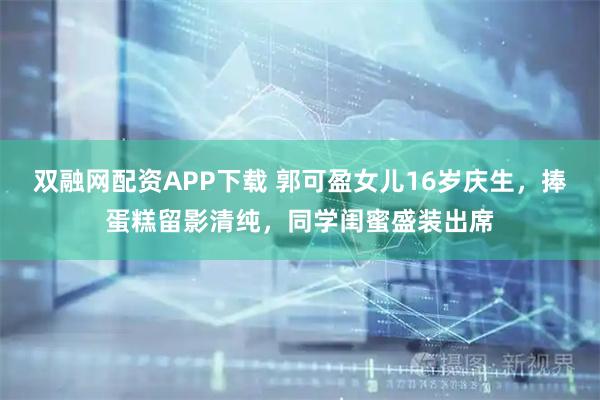 双融网配资APP下载 郭可盈女儿16岁庆生，捧蛋糕留影清纯，同学闺蜜盛装出席