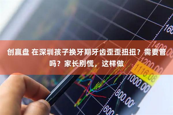 创赢盘 在深圳孩子换牙期牙齿歪歪扭扭？需要管吗？家长别慌，这样做