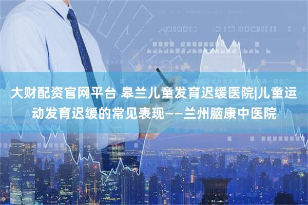 大财配资官网平台 皋兰儿童发育迟缓医院|儿童运动发育迟缓的常见表现——兰州脑康中医院