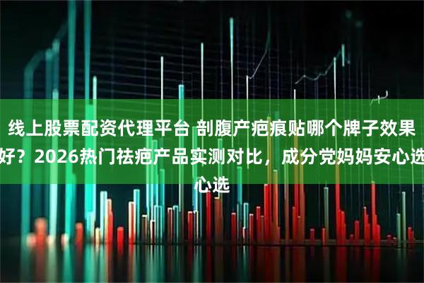 线上股票配资代理平台 剖腹产疤痕贴哪个牌子效果好？2026热门祛疤产品实测对比，成分党妈妈安心选