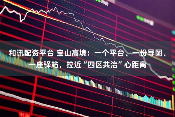 和讯配资平台 宝山高境：一个平台、一份导图、一座驿站，拉近“四区共治”心距离