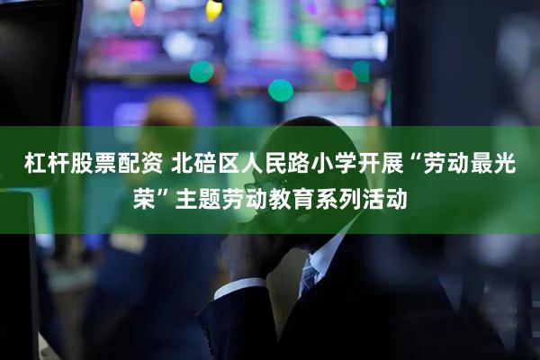 杠杆股票配资 北碚区人民路小学开展“劳动最光荣”主题劳动教育系列活动