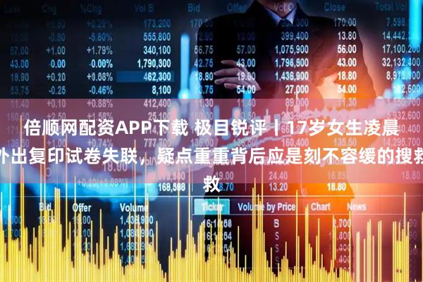 倍顺网配资APP下载 极目锐评丨17岁女生凌晨外出复印试卷失联，疑点重重背后应是刻不容缓的搜救