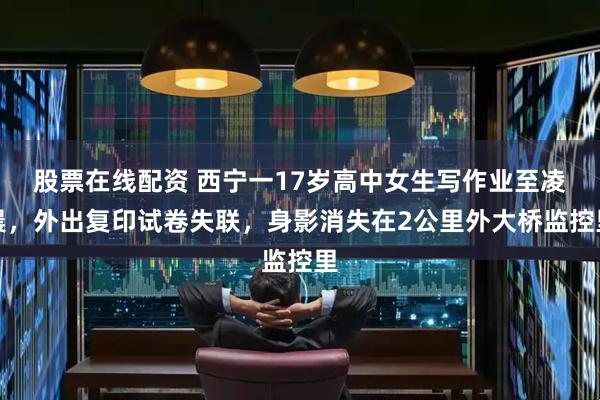 股票在线配资 西宁一17岁高中女生写作业至凌晨，外出复印试卷失联，身影消失在2公里外大桥监控里