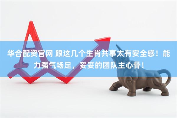 华合配资官网 跟这几个生肖共事太有安全感！能力强气场足，妥妥的团队主心骨！