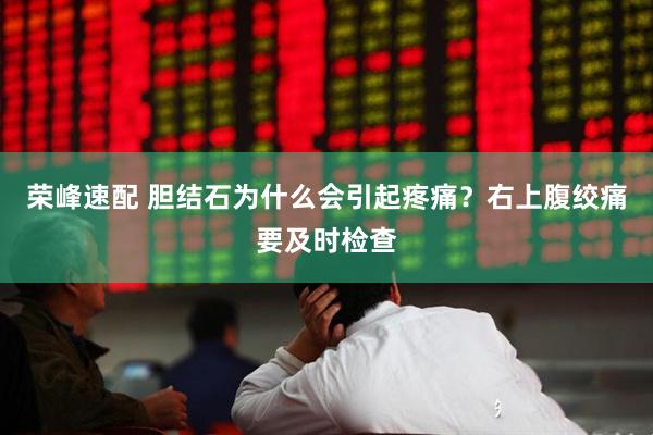 荣峰速配 胆结石为什么会引起疼痛?右上腹绞痛要及时检查