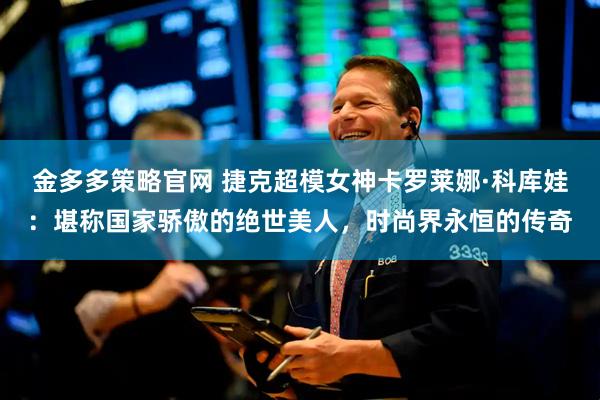 金多多策略官网 捷克超模女神卡罗莱娜·科库娃:堪称国家骄傲的绝世美人,时尚界永恒的传奇