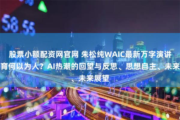 股票小额配资网官网 朱松纯WAIC最新万字演讲:教育何以为人?AI热潮的回望与反思、思想自主、未来展望