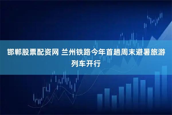邯郸股票配资网 兰州铁路今年首趟周末避暑旅游列车开行