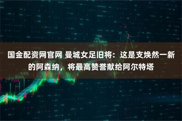 国金配资网官网 曼城女足旧将：这是支焕然一新的阿森纳，将最高赞誉献给阿尔特塔