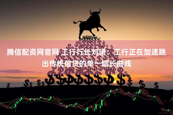 腾信配资网官网 工行行长刘珺：工行正在加速跳出传统信贷的单一增长曲线