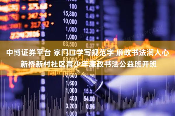 中博证券平台 家门口学写规范字 廉政书法润人心 新桥新村社区青少年廉政书法公益班开班