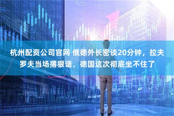 杭州配资公司官网 俄德外长密谈20分钟，拉夫罗夫当场撂狠话，德国这次彻底坐不住了