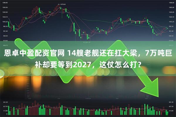 恩卓中盈配资官网 14艘老舰还在扛大梁，7万吨巨补却要等到2027，这仗怎么打？